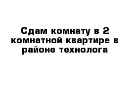 Сдам комнату в 2 комнатной квартире в районе технолога